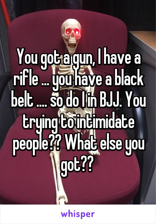 You got a gun, I have a rifle ... you have a black belt .... so do I in BJJ. You trying to intimidate people?? What else you got?? 