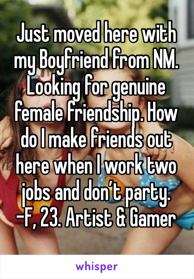 Just moved here with my Boyfriend from NM. Looking for genuine female friendship. How do I make friends out here when I work two jobs and don’t party. 
-F, 23. Artist & Gamer