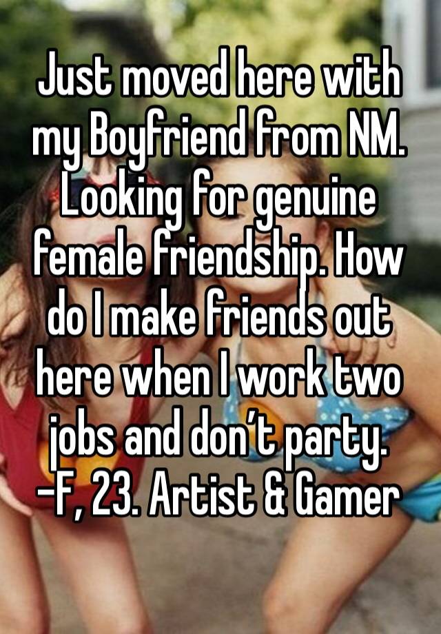 Just moved here with my Boyfriend from NM. Looking for genuine female friendship. How do I make friends out here when I work two jobs and don’t party. 
-F, 23. Artist & Gamer