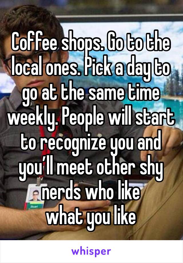 Coffee shops. Go to the local ones. Pick a day to go at the same time weekly. People will start to recognize you and you’ll meet other shy nerds who like 
what you like 