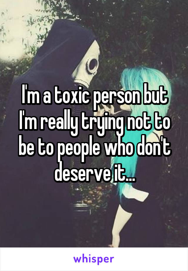 I'm a toxic person but I'm really trying not to be to people who don't deserve it...