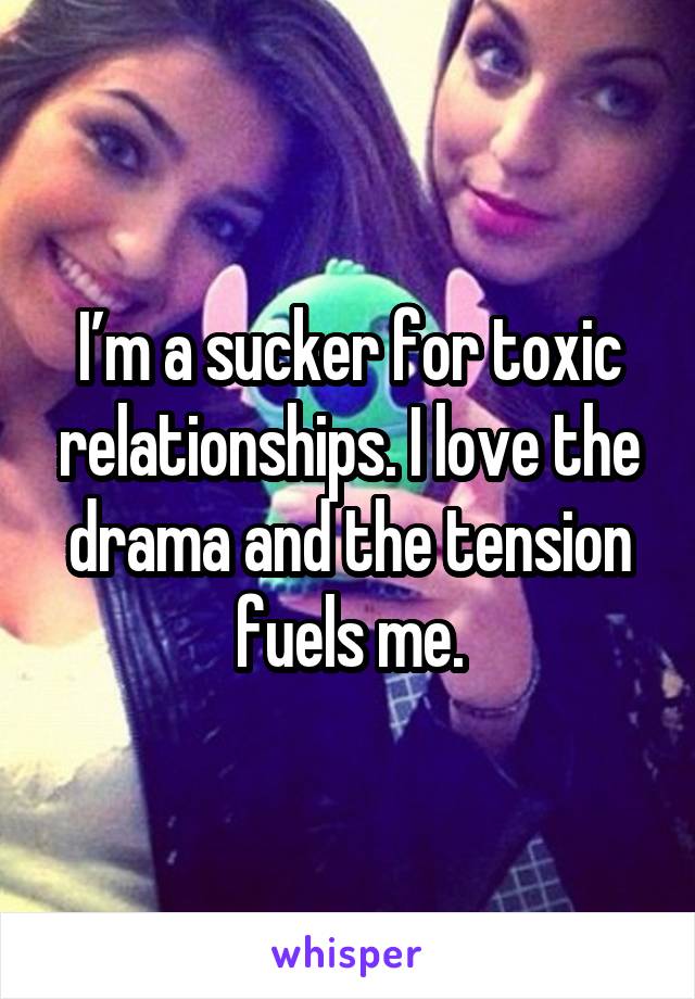 I’m a sucker for toxic relationships. I love the drama and the tension fuels me.