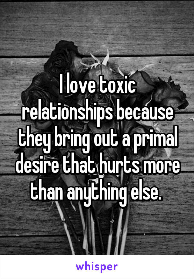I love toxic relationships because they bring out a primal desire that hurts more than anything else. 