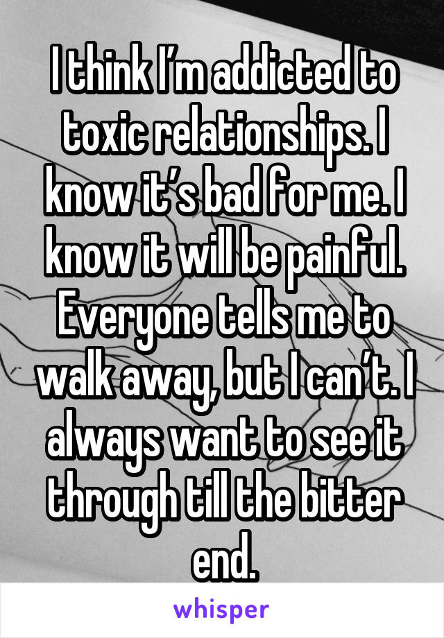 I think I’m addicted to toxic relationships. I know it’s bad for me. I know it will be painful. Everyone tells me to walk away, but I can’t. I always want to see it through till the bitter end.