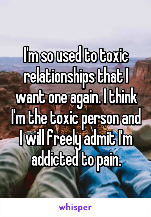 I'm so used to toxic relationships that I want one again. I think I'm the toxic person and I will freely admit I'm addicted to pain.