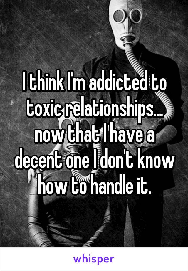 I think I'm addicted to toxic relationships... now that I have a decent one I don't know how to handle it.