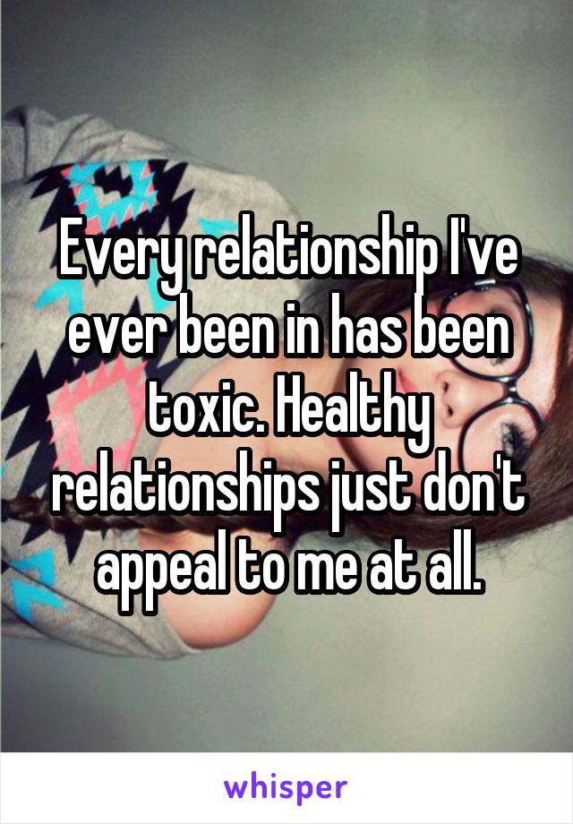 Every relationship I've ever been in has been toxic. Healthy relationships just don't appeal to me at all.