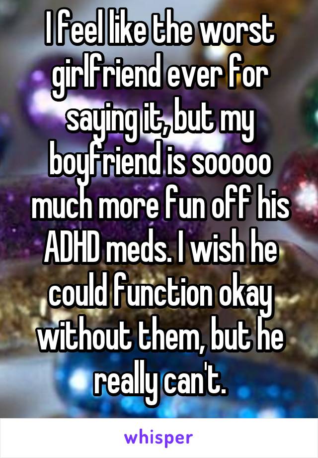 I feel like the worst girlfriend ever for saying it, but my boyfriend is sooooo much more fun off his ADHD meds. I wish he could function okay without them, but he really can't.
