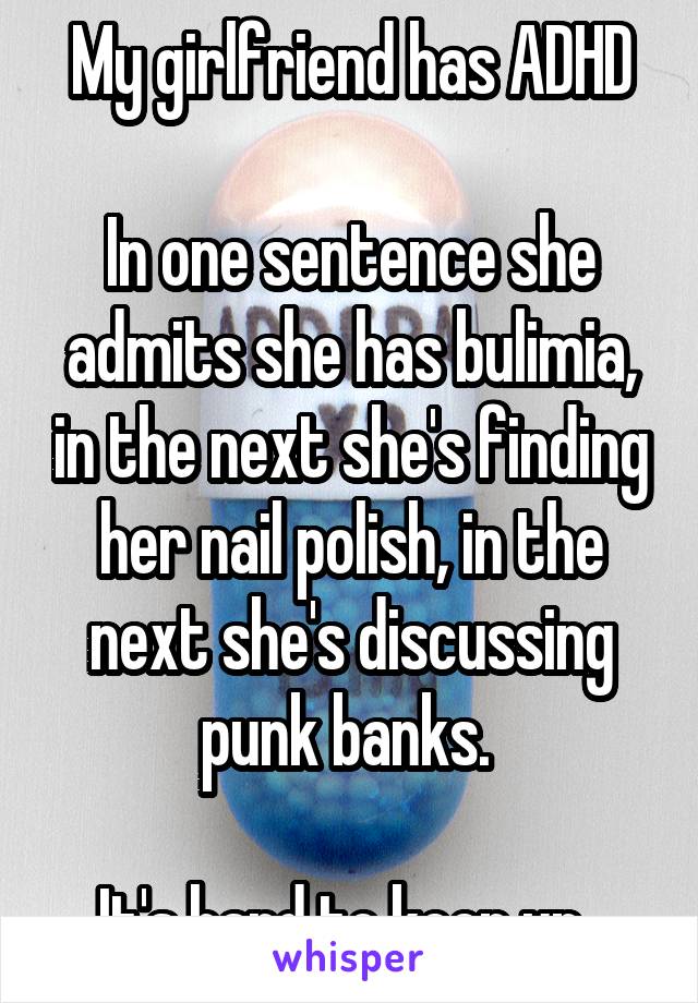 My girlfriend has ADHD

In one sentence she admits she has bulimia, in the next she's finding her nail polish, in the next she's discussing punk banks. 

It's hard to keep up. 