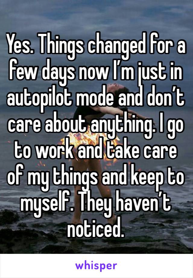 Yes. Things changed for a few days now I’m just in autopilot mode and don’t care about anything. I go to work and take care of my things and keep to myself. They haven’t noticed. 