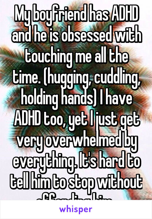 My boyfriend has ADHD and he is obsessed with touching me all the time. (hugging, cuddling, holding hands) I have ADHD too, yet I just get very overwhelmed by everything. It's hard to tell him to stop without offending him. 