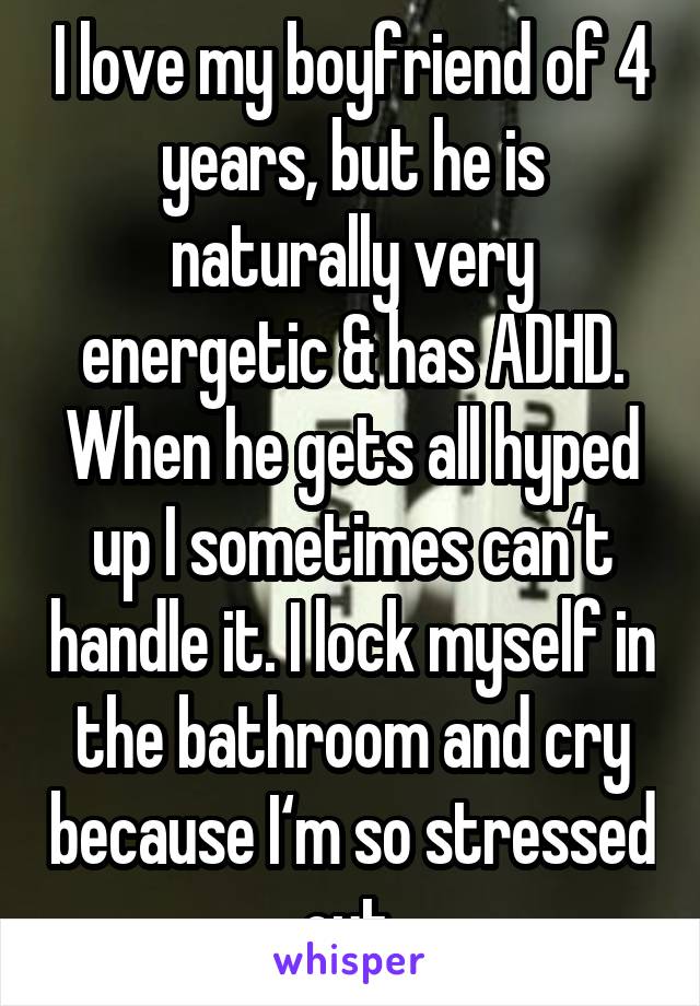 I love my boyfriend of 4 years, but he is naturally very energetic & has ADHD. When he gets all hyped up I sometimes can‘t handle it. I lock myself in the bathroom and cry because I‘m so stressed out.