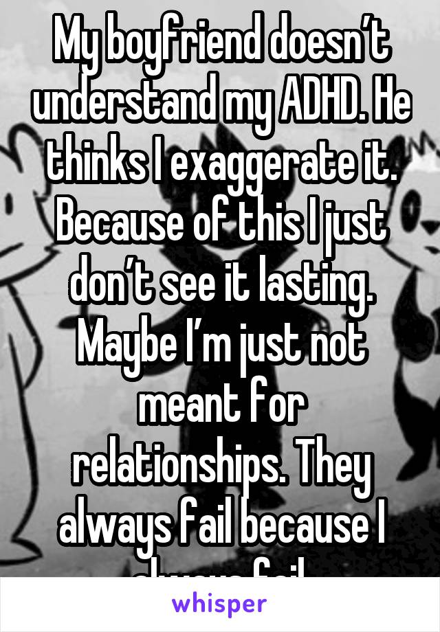 My boyfriend doesn’t understand my ADHD. He thinks I exaggerate it. Because of this I just don’t see it lasting. Maybe I’m just not meant for relationships. They always fail because I always fail.