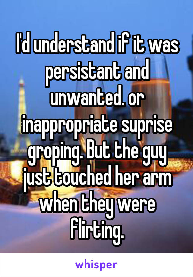 I'd understand if it was persistant and unwanted. or inappropriate suprise groping. But the guy just touched her arm when they were flirting.