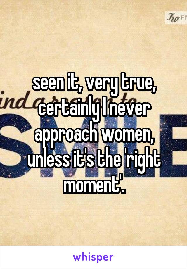 seen it, very true, certainly I never approach women, unless it's the 'right moment'.