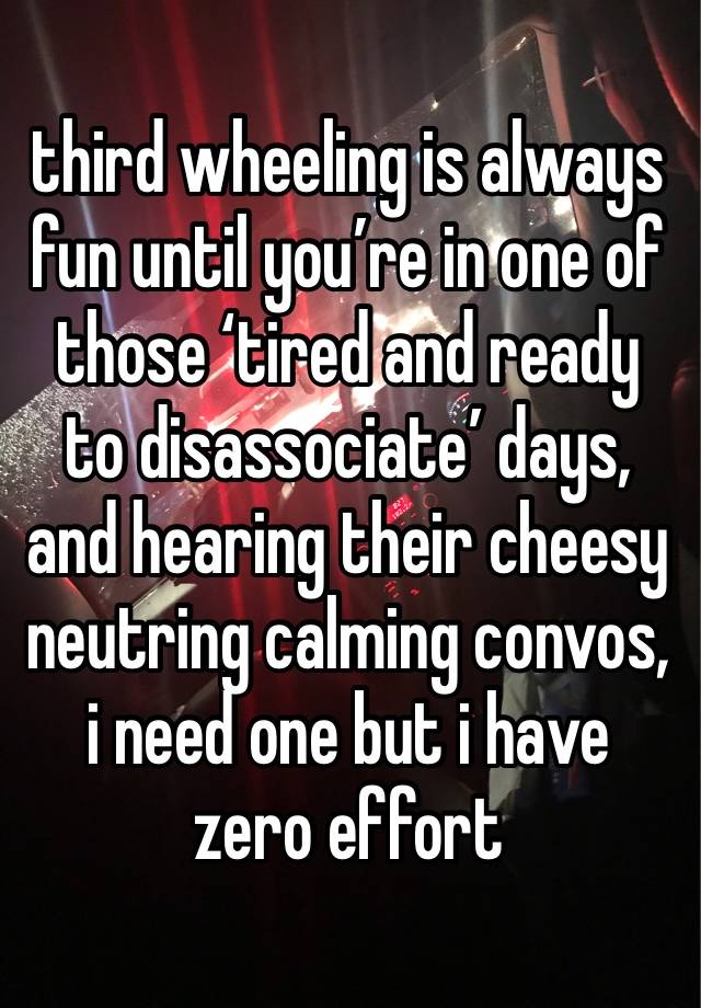third wheeling is always fun until you’re in one of those ‘tired and ready to disassociate’ days, and hearing their cheesy neutring calming convos, i need one but i have zero effort
