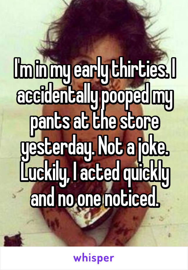 I'm in my early thirties. I accidentally pooped my pants at the store yesterday. Not a joke. Luckily, I acted quickly and no one noticed.