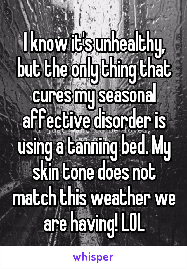 I know it's unhealthy, but the only thing that cures my seasonal affective disorder is using a tanning bed. My skin tone does not match this weather we are having! LOL