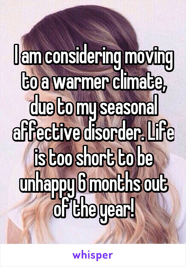 I am considering moving to a warmer climate, due to my seasonal affective disorder. Life is too short to be unhappy 6 months out of the year!
