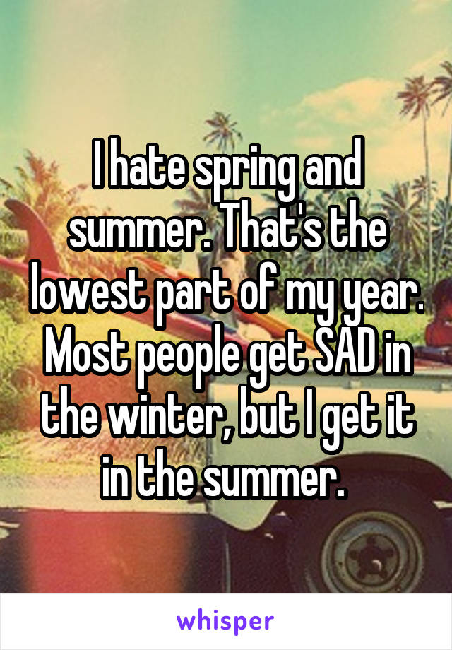 I hate spring and summer. That's the lowest part of my year. Most people get SAD in the winter, but I get it in the summer. 