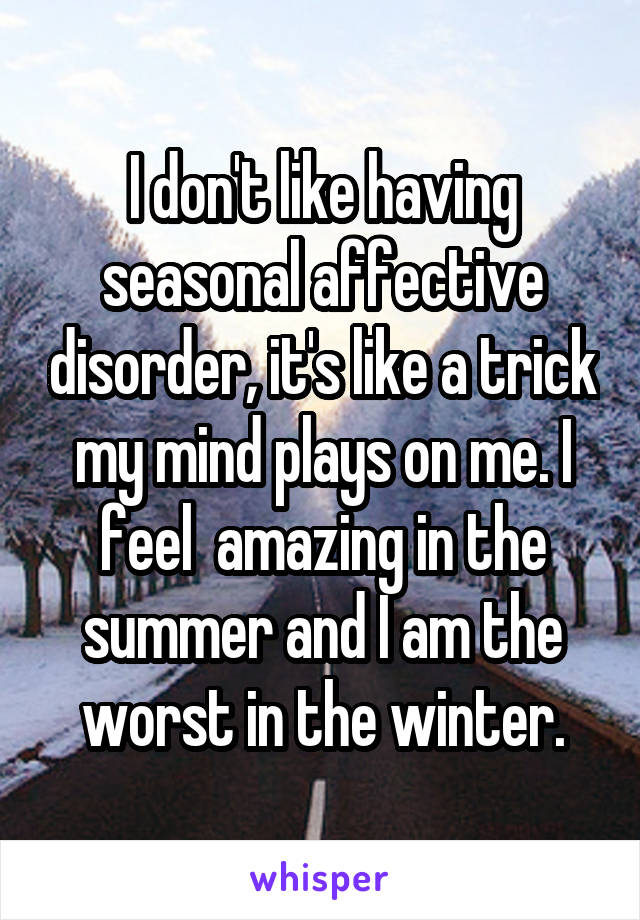 I don't like having seasonal affective disorder, it's like a trick my mind plays on me. I feel  amazing in the summer and I am the worst in the winter.