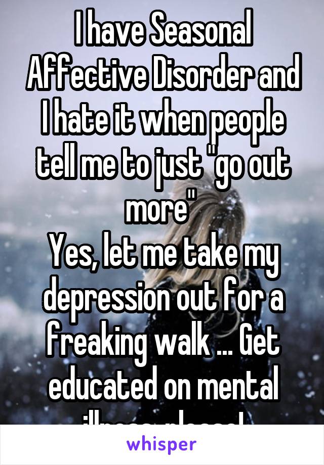 I have Seasonal Affective Disorder and I hate it when people tell me to just "go out more" 
Yes, let me take my depression out for a freaking walk ... Get educated on mental illness, please!