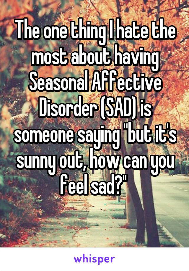 The one thing I hate the most about having Seasonal Affective Disorder (SAD) is someone saying "but it's sunny out, how can you feel sad?" 

