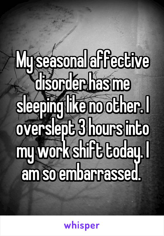 My seasonal affective disorder has me sleeping like no other. I overslept 3 hours into my work shift today. I am so embarrassed. 