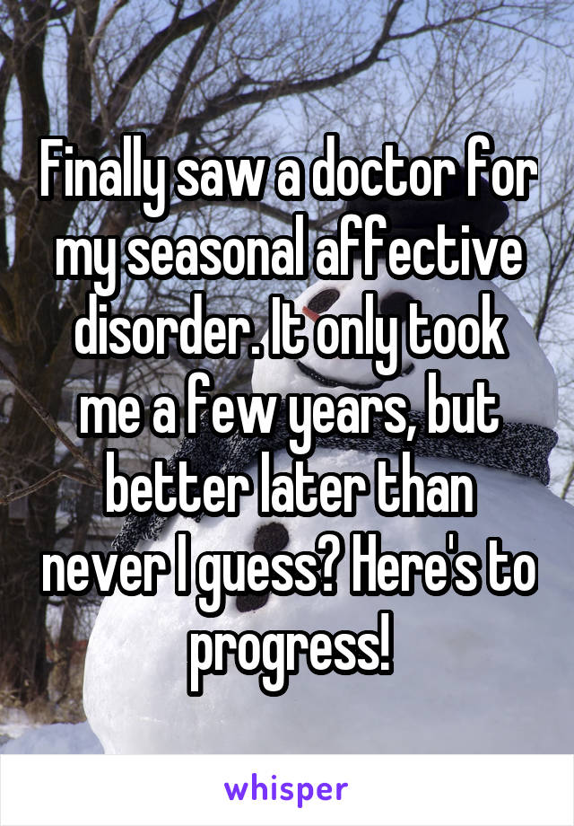 Finally saw a doctor for my seasonal affective disorder. It only took me a few years, but better later than never I guess? Here's to progress!