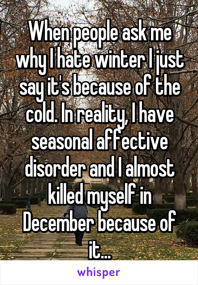 When people ask me why I hate winter I just say it's because of the cold. In reality, I have seasonal affective disorder and I almost killed myself in December because of it...