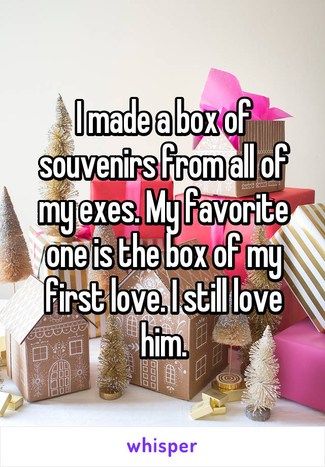 I made a box of souvenirs from all of my exes. My favorite one is the box of my first love. I still love him.