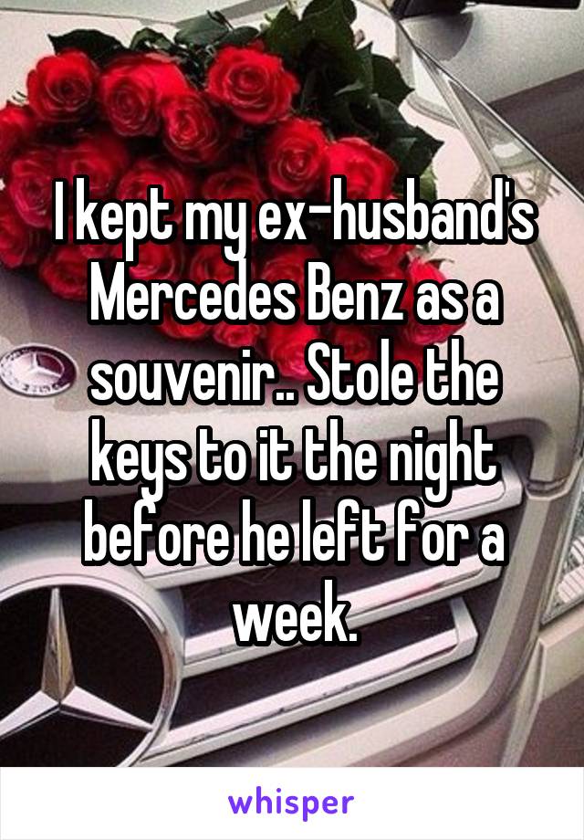 I kept my ex-husband's Mercedes Benz as a souvenir.. Stole the keys to it the night before he left for a week.