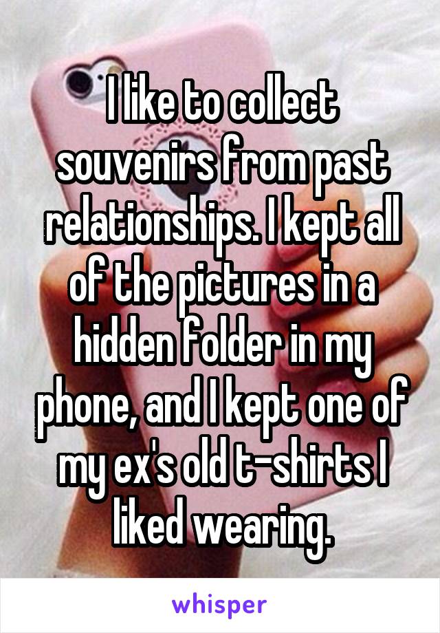 I like to collect souvenirs from past relationships. I kept all of the pictures in a hidden folder in my phone, and I kept one of my ex's old t-shirts I liked wearing.