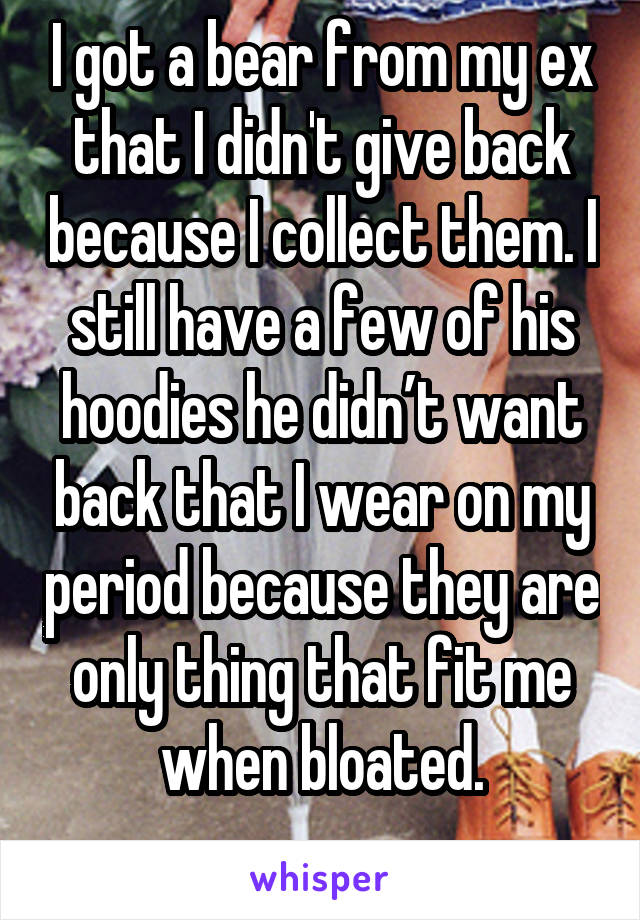 I got a bear from my ex that I didn't give back because I collect them. I still have a few of his hoodies he didn’t want back that I wear on my period because they are only thing that fit me when bloated.
