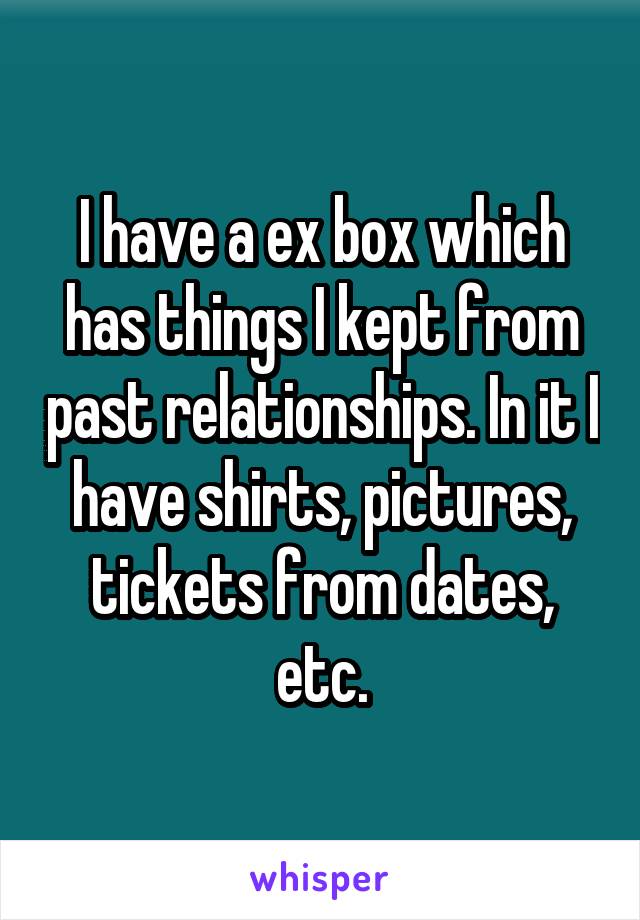 I have a ex box which has things I kept from past relationships. In it I have shirts, pictures, tickets from dates, etc.