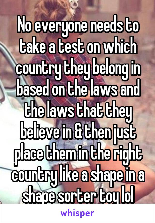 No everyone needs to take a test on which country they belong in based on the laws and the laws that they believe in & then just place them in the right country like a shape in a shape sorter toy lol