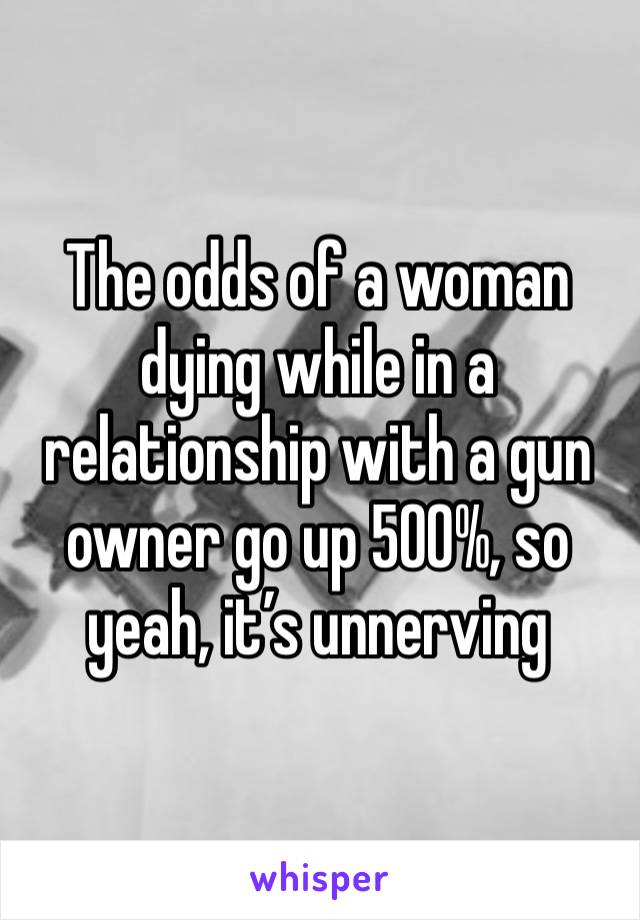 The odds of a woman dying while in a relationship with a gun owner go up 500%, so yeah, it’s unnerving 