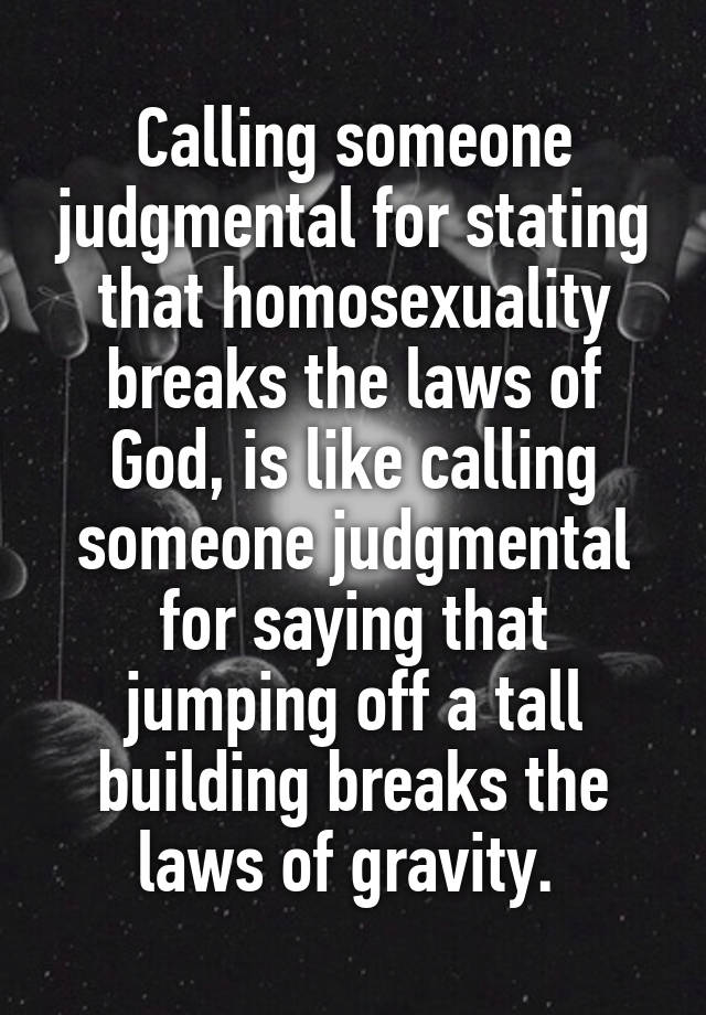 Calling someone judgmental for stating that homosexuality breaks the laws of God, is like calling someone judgmental for saying that jumping off a tall building breaks the laws of gravity. 