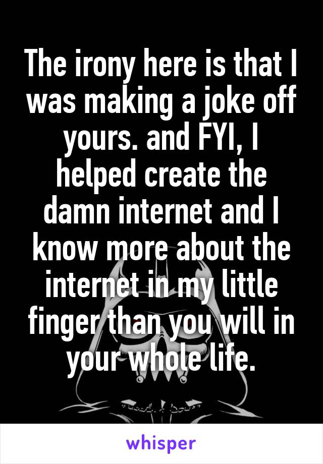 The irony here is that I was making a joke off yours. and FYI, I helped create the damn internet and I know more about the internet in my little finger than you will in your whole life.
