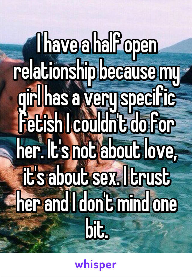 I have a half open relationship because my girl has a very specific fetish I couldn't do for her. It's not about love, it's about sex. I trust her and I don't mind one bit.