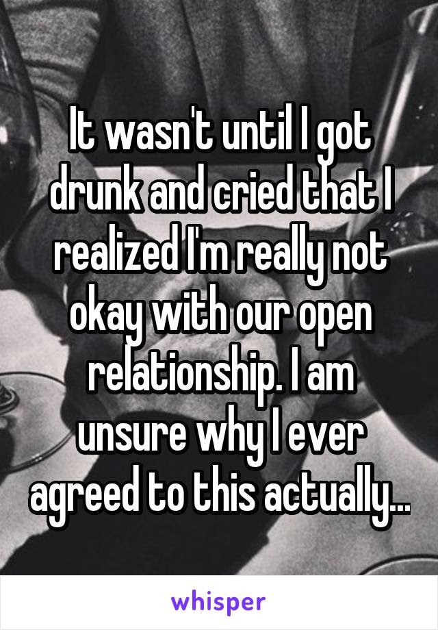 It wasn't until I got drunk and cried that I realized I'm really not okay with our open relationship. I am unsure why I ever agreed to this actually...