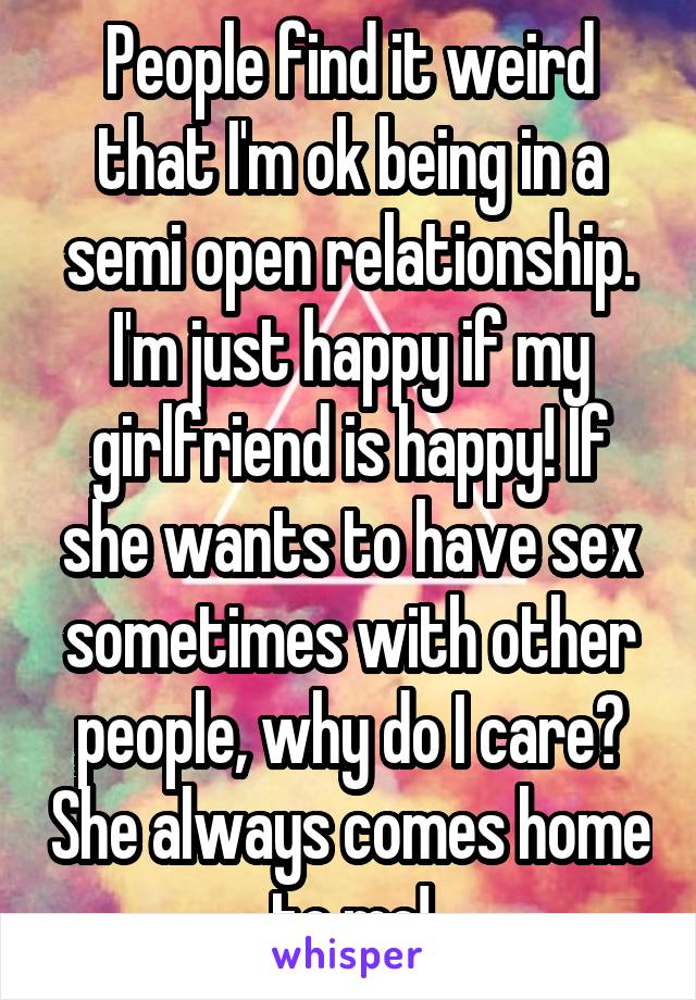 People find it weird that I'm ok being in a semi open relationship. I'm just happy if my girlfriend is happy! If she wants to have sex sometimes with other people, why do I care? She always comes home to me!