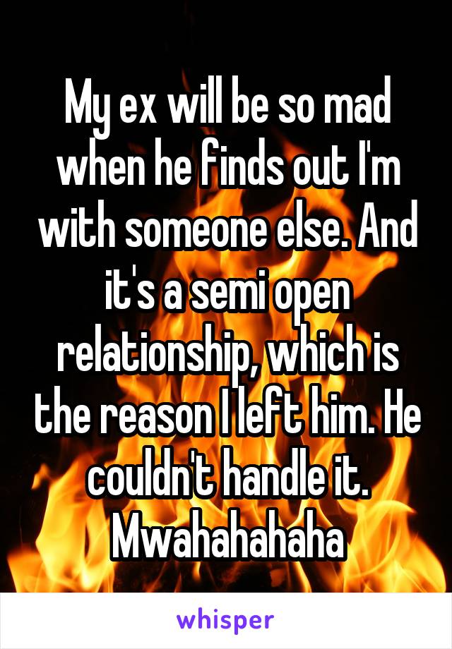 My ex will be so mad when he finds out I'm with someone else. And it's a semi open relationship, which is the reason I left him. He couldn't handle it. Mwahahahaha