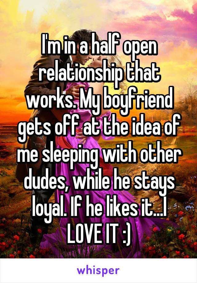 I'm in a half open relationship that works. My boyfriend gets off at the idea of me sleeping with other dudes, while he stays loyal. If he likes it...I LOVE IT :)