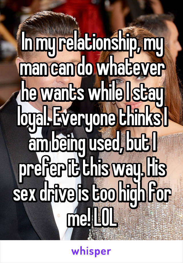 In my relationship, my man can do whatever he wants while I stay loyal. Everyone thinks I am being used, but I prefer it this way. His sex drive is too high for me! LOL