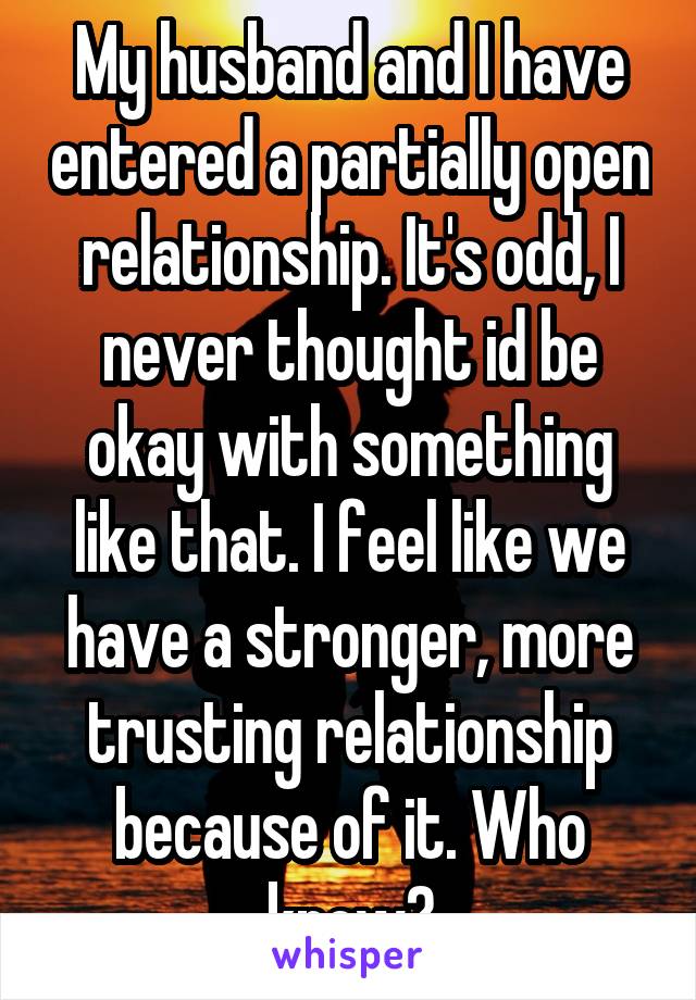 My husband and I have entered a partially open relationship. It's odd, I never thought id be okay with something like that. I feel like we have a stronger, more trusting relationship because of it. Who knew?