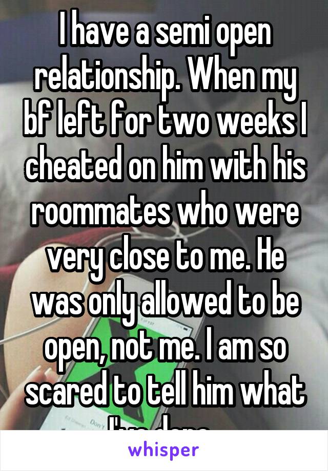 I have a semi open relationship. When my bf left for two weeks I cheated on him with his roommates who were very close to me. He was only allowed to be open, not me. I am so scared to tell him what I've done. 