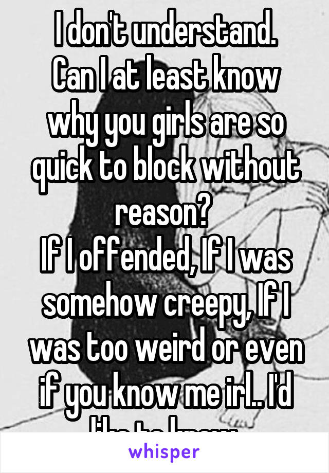 I don't understand.
Can I at least know why you girls are so quick to block without reason? 
If I offended, If I was somehow creepy, If I was too weird or even if you know me irl.. I'd like to know.