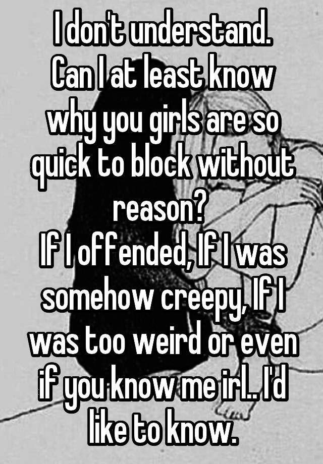 I don't understand.
Can I at least know why you girls are so quick to block without reason? 
If I offended, If I was somehow creepy, If I was too weird or even if you know me irl.. I'd like to know.