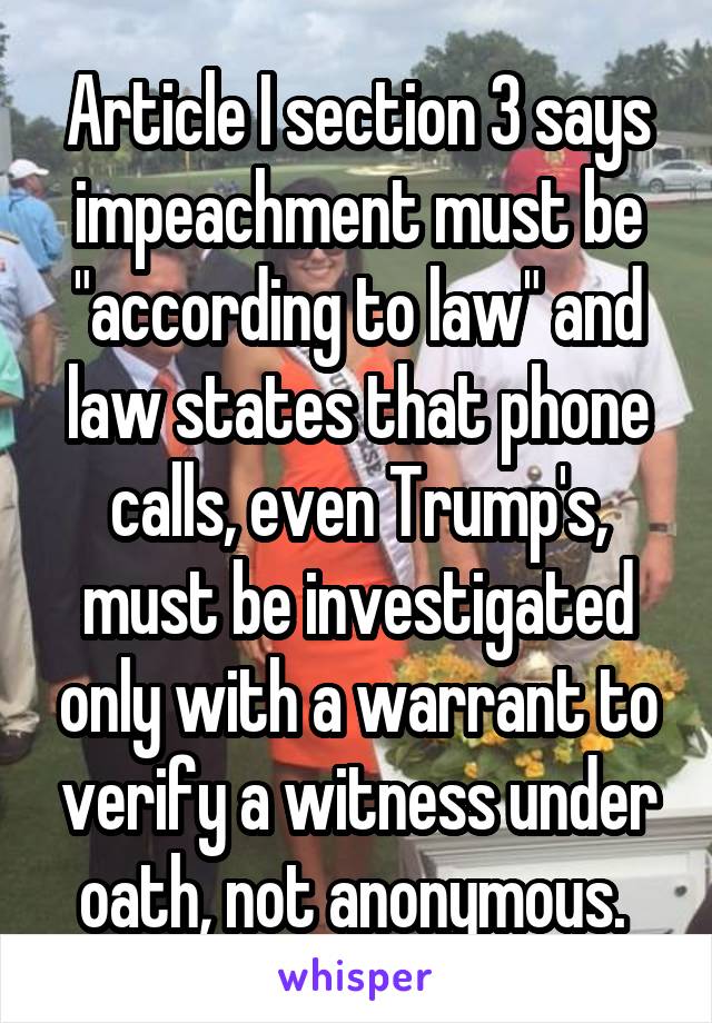 Article I section 3 says impeachment must be "according to law" and law states that phone calls, even Trump's, must be investigated only with a warrant to verify a witness under oath, not anonymous. 